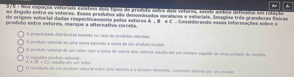 A+ A-
3/5 - Nos espaços vetoriais existem dois tipos de produto entre dois vetores, sendo ambos definidos em relação
ao ângulo entre os vetores. Esses produtos são denominados escalares e vetoriais. Imagine três grandezas físicas
de origem vetorial dadas respectivamente pelos vetores A , B e C. Considerando essas informações sobre o
produto entre vetores, marque a alternativa correta.
A propriedade distributiva inexiste no caso de produtos vetoriais.
O produto vetorial de uma soma equivale à soma de um produto escalar.
O produto vetorial de um vetor com a soma de outros dois vetores resulta em um número seguido de uma unidade de medida.
O seguinte produto vetorial:
A* (B+C) , resulta em um vetor
O resultado de um produto vetorial entre dois vetores é o terceiro elemento, composto apenas por um escalar.