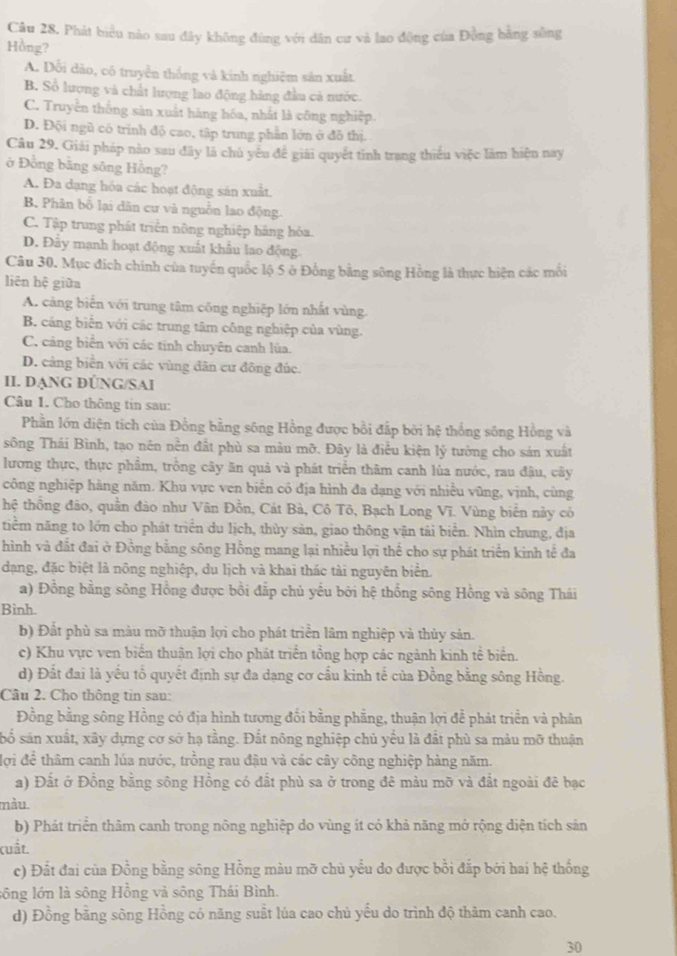 Phát biểu nào sau đây không đùng với dân cư và lao động của Đồng bằng sông
Hồng?
A. Dổi dảo, có truyền thống và kinh nghiệm sản xuất.
B. Số lượng và chất lượng lao động hàng đầu cả nước.
C. Truyền thống sản xuất hàng hóa, nhất là công nghiệp.
D. Đội ngũ có trình độ cao, tập trung phần lớn ở đô thị.
Câu 29, Giải pháp nào sau đây là chủ yêu đề giải quyết tinh trang thiếu việc làm hiện nay
ở Đồng bằng sông Hồng?
A. Đa dạng hóa các hoạt động sản xuất.
B. Phân bố lại dân cư và nguồn lao động.
C. Tập trung phát triển nông nghiệp hãng hòa.
D. Đây mạnh hoạt động xuất khẩu lao động.
Câu 30. Mục đích chính của tuyến quốc lộ 5 ở Đồng bằng sông Hồng là thực hiện các mối
liên hệ giữa
A. cảng biến với trung tâm công nghiệp lớn nhất vùng
B. cảng biển với các trung tâm công nghiệp của vùng.
C. cảng biển với các tính chuyên canh lùa.
D. cảng biển với các vùng dân cư đông đúc.
II. DẠNG ĐÜNG/SAI
Câu 1. Cho thông tin sau:
Phần lớn diện tích của Đồng bằng sông Hồng được bồi đấp bởi hệ thống sông Hồng và
sông Thái Bình, tạo nên nền đất phù sa màu mỡ. Đây là điều kiện lý tưởng cho sản xuất
lương thực, thực phẩm, trồng cây ăn quả và phát triển thâm canh lùa nước, rau đậu, cây
công nghiệp hàng năm. Khu vực ven biển có địa hình đa dạng với nhiều vũng, vịnh, cùng
thệ thống đảo, quần đảo như Vân Đồn, Cát Bà, Cô Tô, Bạch Long Vĩ. Vùng biển này có
tniểm năng to lớn cho phát triển du lịch, thủy sản, giao thông vận tải biển. Nhìn chung, địa
hình và đất đai ở Đồng bằng sông Hồng mang lại nhiều lợi thể cho sự phát triển kinh tế đa
dạng, đặc biệt là nông nghiệp, du lịch và khai thác tài nguyên biển.
a) Đồng bằng sông Hồng được bồi đắp chủ yếu bởi hệ thống sông Hồng và sông Thái
Bình.
b) Đất phù sa màu mỡ thuận lợi cho phát triển lâm nghiệp và thủy sản.
c) Khu vực ven biển thuận lợi cho phát triển tổng hợp các ngành kinh tế biển.
d) Đất đai là yếu tổ quyết định sự đa dạng cơ cấu kinh tế của Đồng bằng sông Hồng.
Câu 2. Cho thông tin sau:
Đồng bằng sông Hồng có địa hình tương đối bằng phẳng, thuận lợi đề phát triển và phân
số sản xuất, xây dựng cơ sở hạ tầng. Đất nông nghiệp chủ yếu là đất phù sa màu mỡ thuận
lợi de^(frac 2)3 thâm canh lúa nước, trồng rau đậu và các cây công nghiệp hàng năm.
a) Đất ở Đồng bằng sông Hồng có đất phù sa ở trong đê màu mỡ và đất ngoài đê bạc
màu.
b) Phát triển thảm canh trong nông nghiệp do vùng ít có khả năng mở rộng diện tích sản
(uất.
c) Đất đai của Đồng bằng sông Hồng màu mỡ chủ yểu do được bồi đắp bởi hai hệ thống
sông lớn là sông Hồng và sông Thái Bình.
d) Đồng bằng sông Hồng có năng suất lúa cao chủ yếu do trình độ thàm canh cao.
30