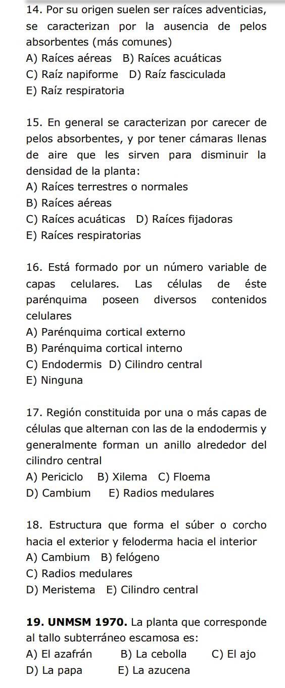 Por su origen suelen ser raíces adventicias,
se caracterizan por la ausencia de pelos
absorbentes (más comunes)
A) Raíces aéreas B) Raíces acuáticas
C) Raíz napiforme D) Raíz fasciculada
E) Raíz respiratoria
15. En general se caracterizan por carecer de
pelos absorbentes, y por tener cámaras Ilenas
de aire que les sirven para disminuir la
densidad de la planta:
A) Raíces terrestres o normales
B) Raíces aéreas
C) Raíces acuáticas D) Raíces fijadoras
E) Raíces respiratorias
16. Está formado por un número variable de
capas celulares. Las células de éste
parénquima poseen diversos contenidos
celulares
A) Parénquima cortical externo
B) Parénquima cortical interno
C) Endodermis D) Cilindro central
E) Ninguna
17. Región constituida por una o más capas de
células que alternan con las de la endodermis y
generalmente forman un anillo alrededor del
cilindro central
A) Periciclo B) Xilema C) Floema
D) Cambium E) Radios medulares
18. Estructura que forma el súber o corcho
hacia el exterior y feloderma hacia el interior
A) Cambium B) felógeno
C) Radios medulares
D) Meristema E) Cilindro central
19. UNMSM 1970. La planta que corresponde
al tallo subterráneo escamosa es:
A) El azafrán B) La cebolla C) El ajo
D) La papa E) La azucena