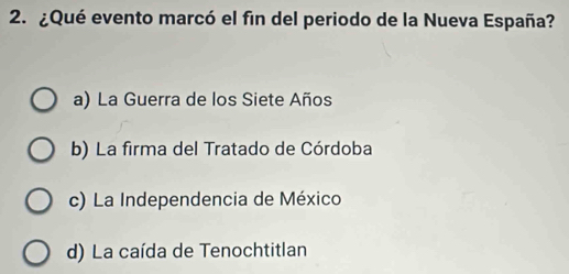 ¿Qué evento marcó el fin del periodo de la Nueva España?
a) La Guerra de los Siete Años
b) La firma del Tratado de Córdoba
c) La Independencia de México
d) La caída de Tenochtitlan