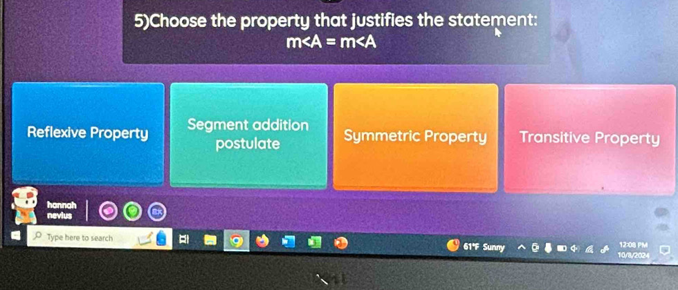 5)Choose the property that justifies the statement:
m∠ A=m∠ A
Reflexive Property Segment addition Transitive Property
postulate Symmetric Property
hannah
neviu
Type here to search 61°F Sunny 12:08 PM
10/8/2024