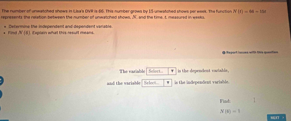 The number of unwatched shows in Lisa's DVR is 66. This number grows by 15 unwatched shows per week. The function N(t)=66+15t
represents the relation between the number of unwatched shows, N, and the time, t, measured in weeks. 
Determine the independent and dependent variable. 
Find N(6). Explain what this result means. 
O Report issues with this question 
The variable Select.. is the dependent variable, 
and the variable Select.. is the independent variable. 
Find:
N(6)=1
NEXT