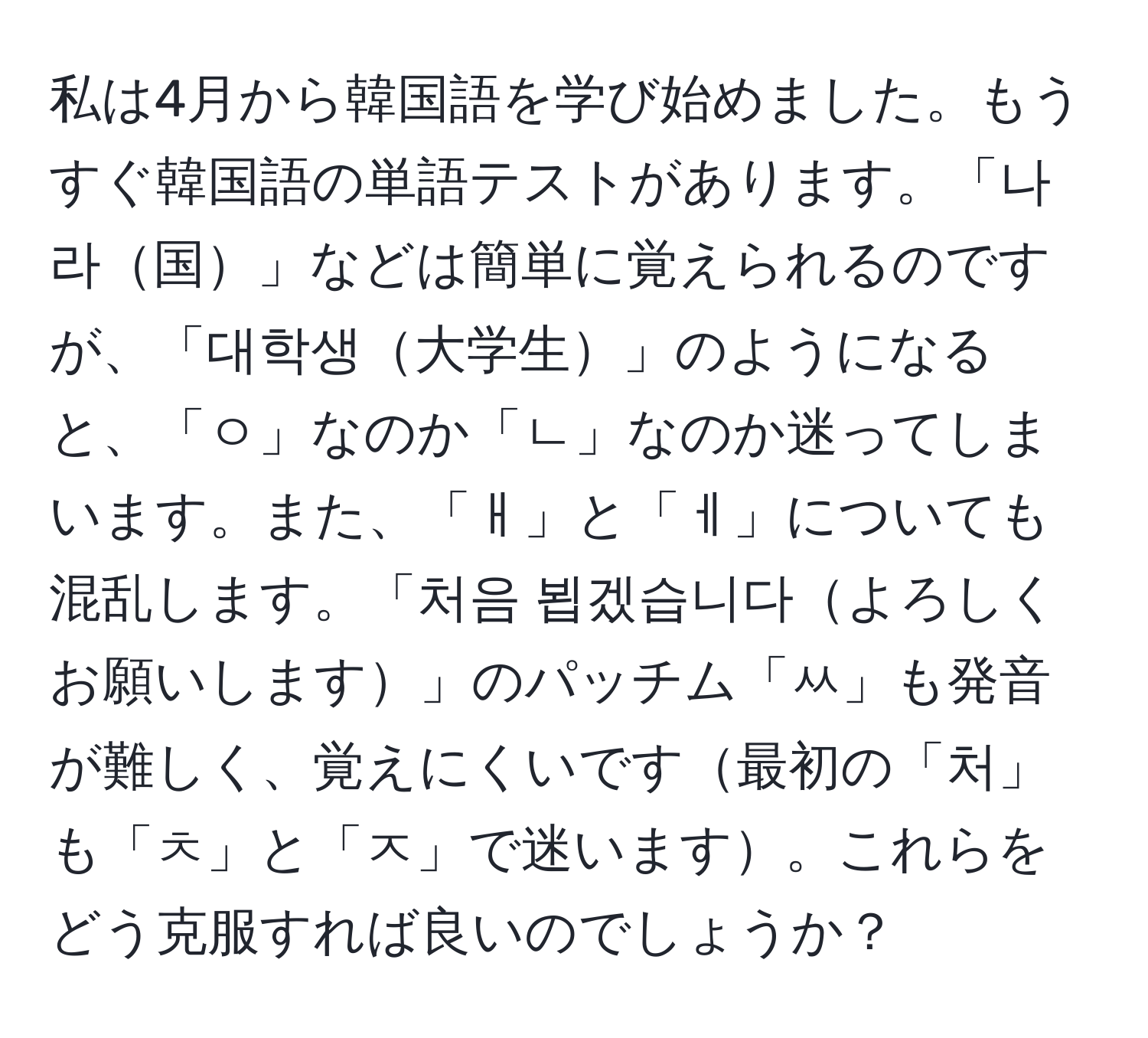 私は4月から韓国語を学び始めました。もうすぐ韓国語の単語テストがあります。「나라国」などは簡単に覚えられるのですが、「대학생大学生」のようになると、「ㅇ」なのか「ㄴ」なのか迷ってしまいます。また、「ㅐ」と「ㅔ」についても混乱します。「처음 뵙겠습니다よろしくお願いします」のパッチム「ㅆ」も発音が難しく、覚えにくいです最初の「처」も「ㅊ」と「ㅈ」で迷います。これらをどう克服すれば良いのでしょうか？