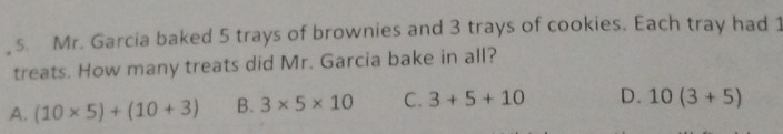 Mr. Garcia baked 5 trays of brownies and 3 trays of cookies. Each tray had 1
treats. How many treats did Mr. Garcia bake in all?
A. (10* 5)+(10+3) B. 3* 5* 10 C. 3+5+10 D. 10(3+5)