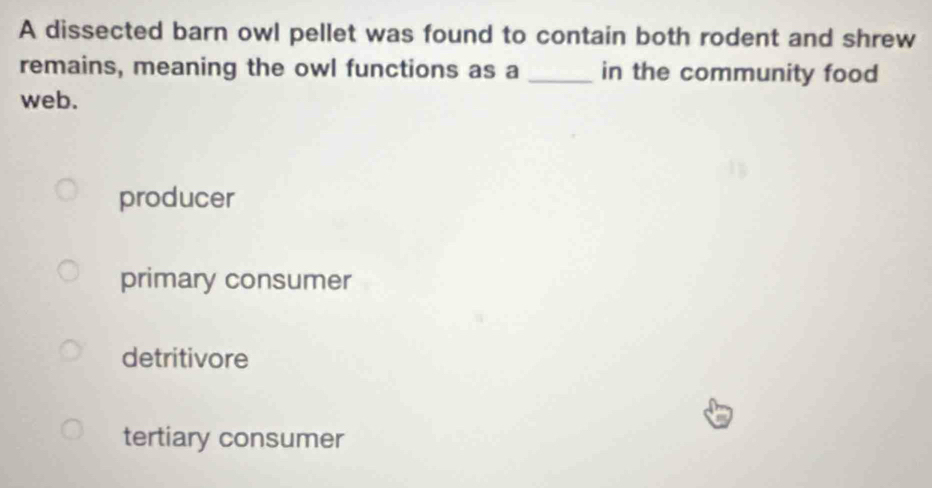 A dissected barn owl pellet was found to contain both rodent and shrew
remains, meaning the owl functions as a _in the community food
web.
producer
primary consumer
detritivore
tertiary consumer