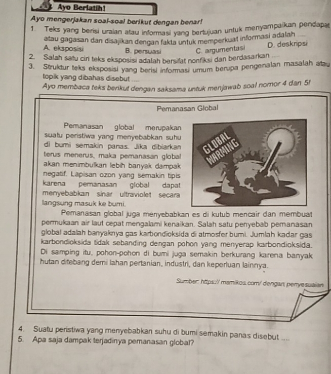 Ayo Berlatih!
Ayo mengerjakan soal-soal berikut dengan benar!
1. Teks yang berisi uraian atau informasi yang bertujuan untuk menyampaikan pendapat
atau gagasan dan disajikan dengan fakta untuk memperkuat informasi adalah
A. eksposisi B. persuasi C. argumentasi D. deskripsi
2. Salah satu cin teks eksposisi adalah bersifat nonfiksi dan berdasarkan
3. Struktur teks eksposisi yang berisi informasi umum berupa pengenalan masalah alau
topik yang dibahas disebut ....
Ayo membaca teks benkuf dengan saksama untuk menjawab soal nomor 4 dan 5!
Pemanasan Global
Pemanasan global merupakan
suatu peristiwa yang menyebabkan suhu 
di bumi semakin panas. Jika dibiarkan
terus menerus, maka pemanasan global
akan menimbulkan lebih banyak dampak
negatif. Lapisan ozon yang semakin tipis
karena pemanasan global dapat
menyebabkan sinar ultraviolet secara
langsung masuk ke bumi.
Pemanasan global juga menyebabkan es di kutub mencair dan membuat
permukaan air laut cepat mengalami kenaikan. Salah satu penyebab pemanasan
global adalah banyaknya gas karbondioksida di atmosfer bumi. Jumlah kadar gas
karbondioksida tidak sebanding dengan pohon yang menyerap karbondioksida.
Di samping itu, pohon-pohon di bumi juga semakin berkurang karena banyak
hutan ditebang demi lahan pertanian, industri, dan keperluan lainnya.
Sumber: https::// mamikos.com/ dengan, penyesuaian
4. Suatu peristiwa yang menyebabkan suhu di bumi semakin panas disebut ....
5. Apa saja dampak terjadinya pemanasan global?