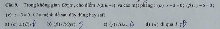 Trong không gian Oxyz , cho điềm I(2;6;-3) và các mặt phẳng : (α): x-2=0; (beta ):y-6=0;
(y):z-3=0. Các mệnh đề sau đây đúng hay sai?
a) (alpha )⊥ (beta ) b) (beta )//(Oyz). c) (Y)//Oz _  d) (α) đi qua I.