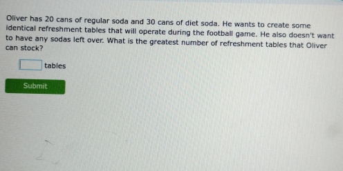 Oliver has 20 cans of regular soda and 30 cans of diet soda. He wants to create some 
identical refreshment tables that will operate during the football game. He also doesn't want 
to have any sodas left over. What is the greatest number of refreshment tables that Oliver 
can stock?
□ tables 
Submit