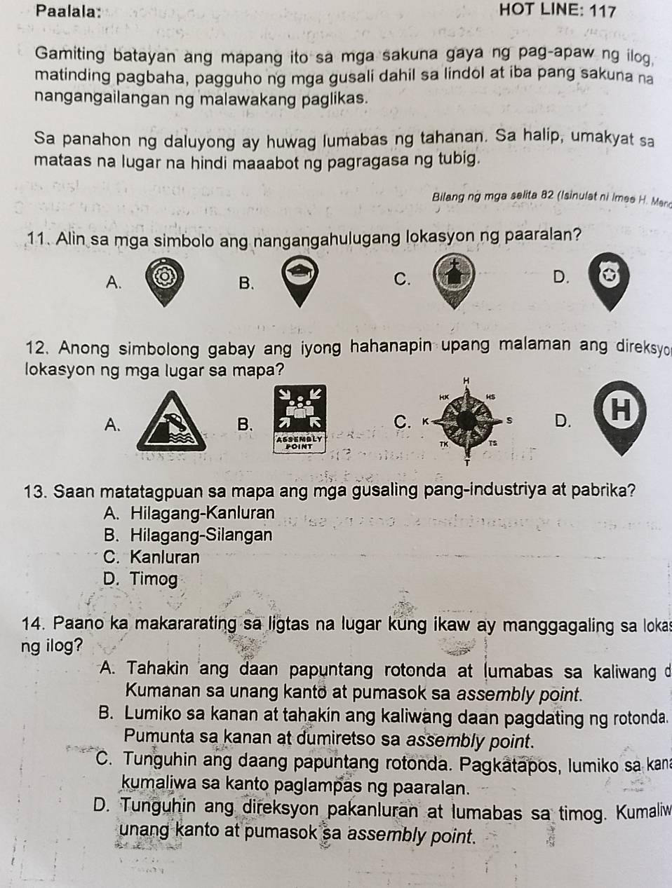 Paalala: HOT LINE: 117
Gamiting batayan ang mapang ito sa mga sakuna gaya ng pag-apaw ng ilog,
matinding pagbaha, pagguho ng mga gusali dahil sa lindol at iba pang sakuna na
nangangailangan ng malawakang paglikas.
Sa panahon ng daluyong ay huwag lumabas ng tahanan. Sa halip, umakyat sa
mataas na lugar na hindi maaabot ng pagragasa ng tubig.
Bilang ng mga selita 82 (Isinulat ni Imee H. Man
11. Alin sa mga simbolo ang nangangahulugang lokasyon ng paaralan?
A.
B.
C.
D.
12. Anong simbolong gabay ang iyong hahanapin upang malaman ang direksyo
lokasyon ng mga lugar sa mapa?
A.
B.
C.D. H
GSEMBLY
POINT
13. Saan matatagpuan sa mapa ang mga gusaling pang-industriya at pabrika?
A. Hilagang-Kanluran
B. Hilagang-Silangan
C. Kanluran
D. Timog
14. Paano ka makararating sa ligtas na lugar kung ikaw ay manggagaling sa lokas
ng ilog?
A. Tahakin ang daan papuntang rotonda at (umabas sa kaliwang d
Kumanan sa unang kanto at pumasok sa assembly point.
B. Lumiko sa kanan at tahakin ang kaliwang daan pagdating ng rotonda.
Pumunta sa kanan at dumiretso sa assembly point.
C. Tunguhin ang daang papuntang rotonda. Pagkatapos, lumiko sa kana
kumaliwa sa kanto paglampas ng paaralan.
D. Tunguhin ang direksyon pakanluran at lumabas sa timog. Kumaliw
unang kanto at pumasok sa assembly point.