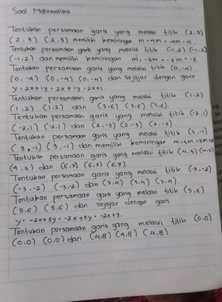 Soal Matematika
Tentukan persamoan garis yang melalai titik (2,3)
(2,3)(2,3) memiliki keminingon m=4m=4m=4.
Tentukan persamoan gars yong melalui titik (-1,2)(-1,2)
(-1,2) dan memiliki kemiringon m=-3m--3m=-3.
Tentukan persaman garis yang metalui tikik (0,-4)
(0,-4)(0,-4)(0,-4) dan sejojar dengan gars
y=2x+1y=2x+1y=2x+1.
Tentukan persamoan garis yong melolui titik (1.2)
(1,2) (1,2) dan (3,6)(3,6)(3,6).
Tentukan persamaon garis yong melalui tibik (-2,1)
(-2,1)(-2,1) dan (2,-3)(2,-3)(2,-3).
Tentukan persomoon garis yang melalai titik (3,-1)
(3,-1)(3,-1) dan memilini keminingan m=3m=3m=3
Tentukan persamaan gar's yang melalui titik (4,5)(4,5)
(4,5) dan (6,7) (6,7)(6,7).
Tentukan persomaan garis yong melalai titik (-3,-2)
(-3,-2) (-3,-2) dan (3,4)(3,4)(3,4).
Tentakan persamaan gar's yang melalui titik (5,6)
(5,6)(5,6) dan sejgjar dengan garis
y=-2x+3y=-2x+3y=-2x+3.
Tentukan persamaan garis gong melalui titik (0,0)
(0,0)(0,0) dan (4,8)(4,8)(4,8)