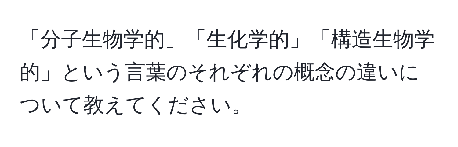 「分子生物学的」「生化学的」「構造生物学的」という言葉のそれぞれの概念の違いについて教えてください。