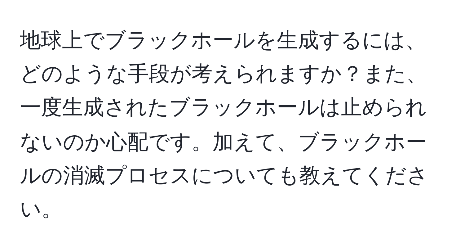 地球上でブラックホールを生成するには、どのような手段が考えられますか？また、一度生成されたブラックホールは止められないのか心配です。加えて、ブラックホールの消滅プロセスについても教えてください。