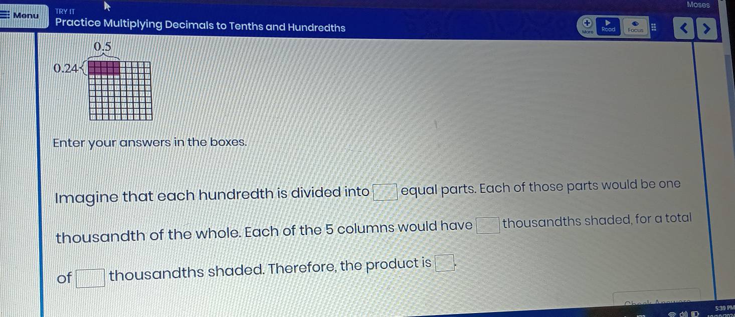 Moses 
TRY IT 
Menu Practice Multiplying Decimals to Tenths and Hundredths 
Read
0.5
0.24
Enter your answers in the boxes. 
Imagine that each hundredth is divided into □° equal parts. Each of those parts would be one 
thousandth of the whole. Each of the 5 columns would have □ thousandths shaded, for a total 
of □ thousandths shaded. Therefore, the product is □°
5:39 PM