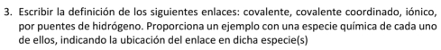 Escribir la definición de los siguientes enlaces: covalente, covalente coordinado, iónico, 
por puentes de hidrógeno. Proporciona un ejemplo con una especie química de cada uno 
de ellos, indicando la ubicación del enlace en dicha especie(s)