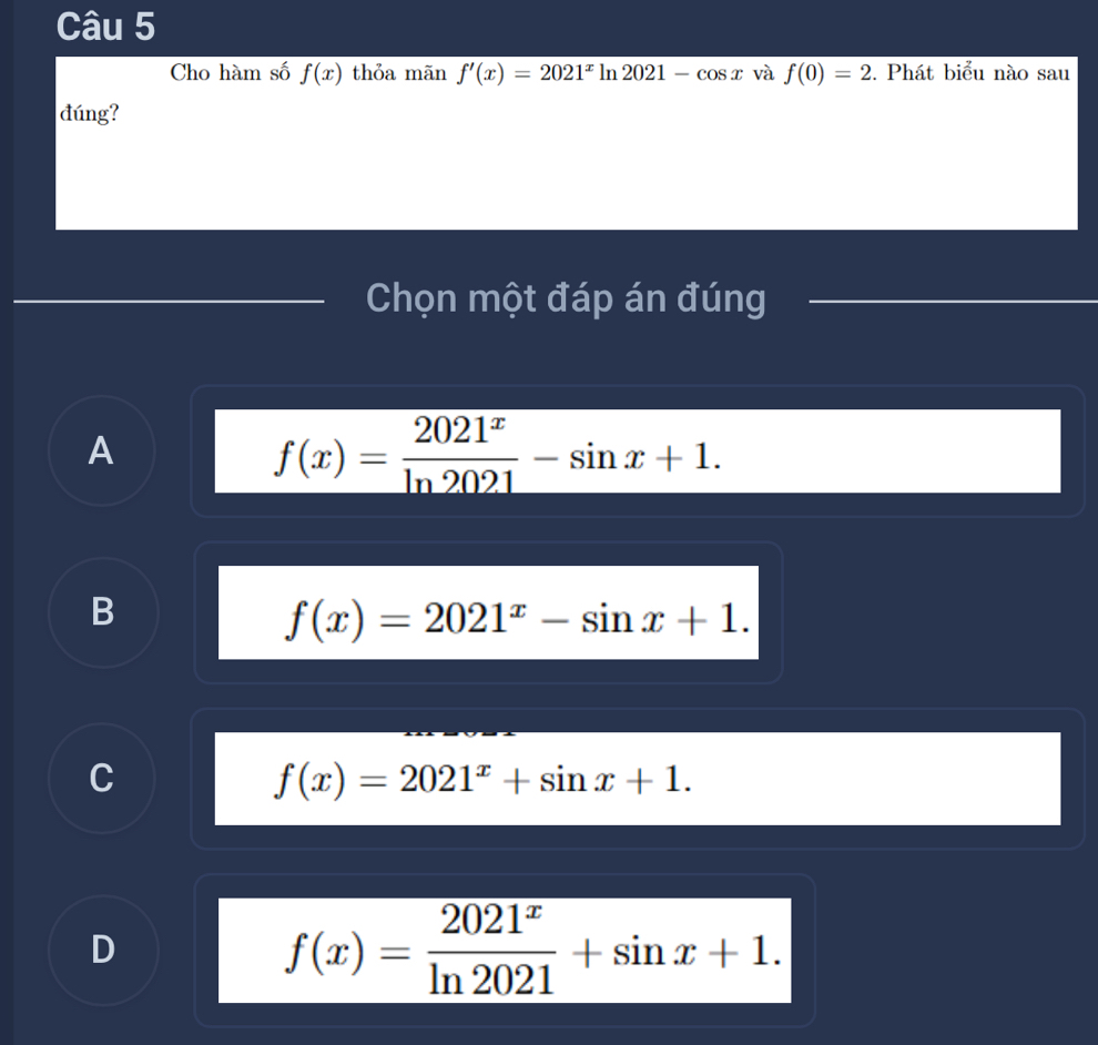 Cho hàm số f(x) thỏa mãn f'(x)=2021^xln 2021-cos x và f(0)=2. Phát biểu nào sau
đúng?
Chọn một đáp án đúng
A
f(x)= 2021^x/ln 2021 -sin x+1.
B
f(x)=2021^x-sin x+1.
C
f(x)=2021^x+sin x+1.
D
f(x)= 2021^x/ln 2021 +sin x+1.