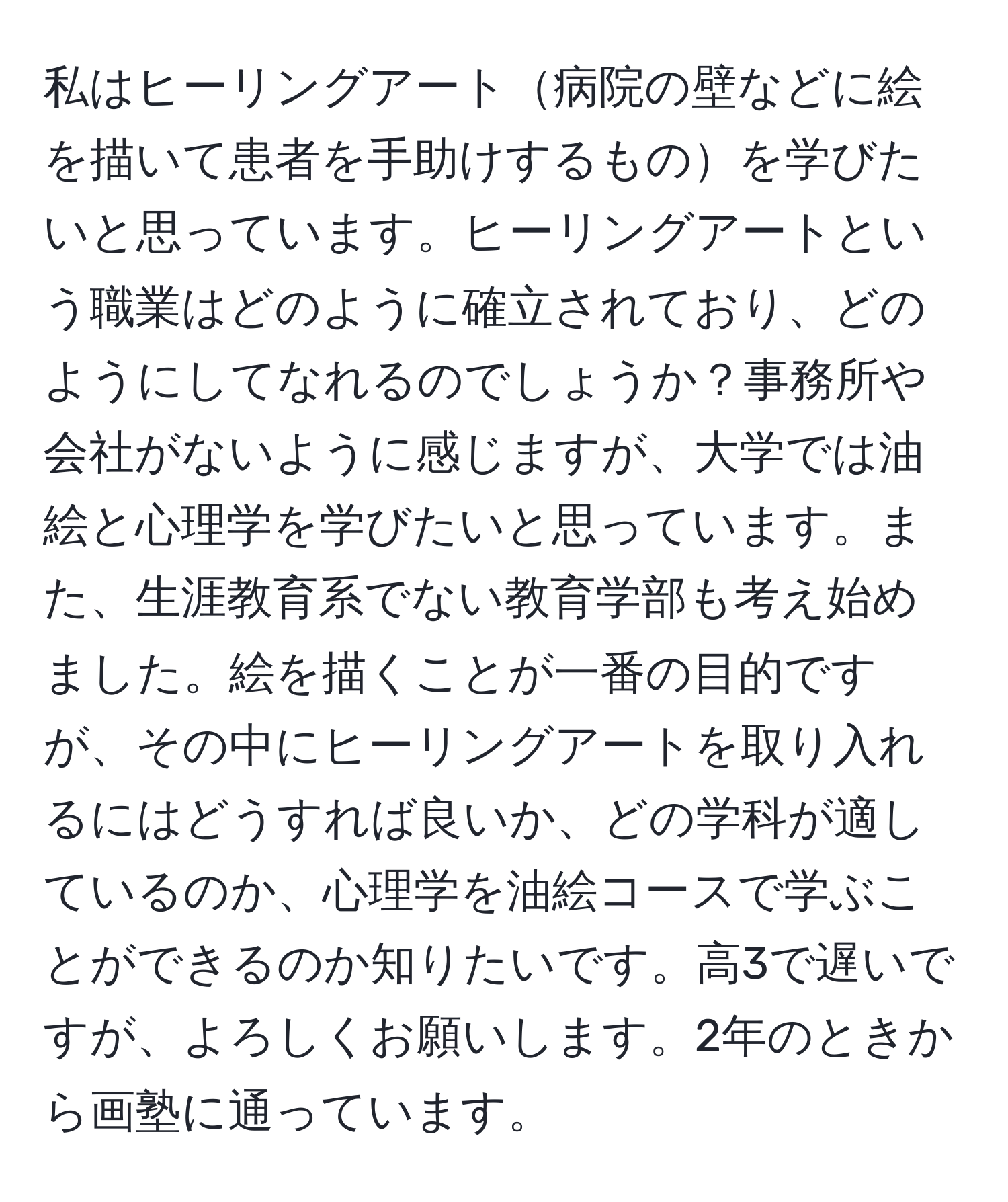 私はヒーリングアート病院の壁などに絵を描いて患者を手助けするものを学びたいと思っています。ヒーリングアートという職業はどのように確立されており、どのようにしてなれるのでしょうか？事務所や会社がないように感じますが、大学では油絵と心理学を学びたいと思っています。また、生涯教育系でない教育学部も考え始めました。絵を描くことが一番の目的ですが、その中にヒーリングアートを取り入れるにはどうすれば良いか、どの学科が適しているのか、心理学を油絵コースで学ぶことができるのか知りたいです。高3で遅いですが、よろしくお願いします。2年のときから画塾に通っています。