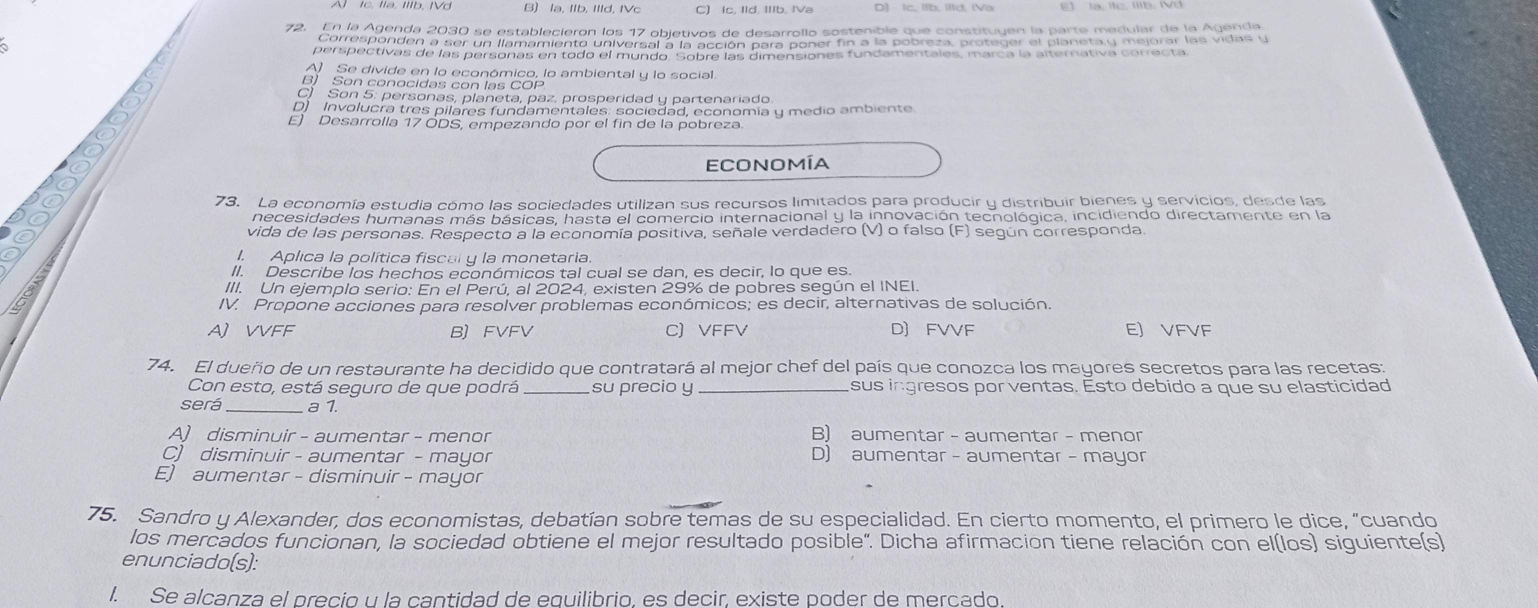 B) la, Ilb, Illd, IVc
E] la, Itc, IIlb. IVd
72. En la Agenda 2030 se establecieron los 17 objetivos de desarrollo sostenible que constituyen la parte medular de la Agenda
Corresponden a ser un llamamiento universal a la acción para poner fin a la pobreza, proteger el planeta y mejorar las vidas y
perspectivas de las personas en todo el mundo. Sobre las dimensiones fundamentales, marca la alternativa correcta
A Se divide en lo económico, lo ambiental y lo social
B) Son conocidas con las COP
C) Son 5: personas, planeta, paz, prosperidad y partenariado
D) Involucra tres pilares fundamentales: sociedad, economía y medio ambiente
E) Desarrolla 17 ÓDS, empezando por el fin de la pobreza.
economía
73. La economía estudia cómo las sociedades utilizan sus recursos limitados para producir y distribuir bienes y servicios, desde las
a necesidades humanas más básicas, hasta el comercio internacional y la innovación tecnológica, incidiendo directamente en la
vida de las personas. Respecto a la economía positiva, señale verdadero (V) o falso (F) según corresponda.
I. Aplica la política fiscal y la monetaria.
II. Describe los hechos económicos tal cual se dan, es decir, lo que es.
III. Un ejemplo serio: En el Perú, al 2024, existen 29% de pobres según el INEI.
IV. Propone acciones para resolver problemas económicos; es decir, alternativas de solución.
A) VVFF BFVFV C)VFFV D) FVVF EJ VFVF
74. El dueño de un restaurante ha decidido que contratará al mejor chef del país que conozca los mayores secretos para las recetas:
Con esto, está seguro de que podrá _su precio y _sus ingresos por ventas. Esto debido a que su elasticidad
será  a 1.
A) disminuir - aumentar - menor B) aumentar - aumentar - menor
C) disminuir - aumentar - mayor D) aumentar - aumentar - mayor
E) aumentar - disminuir - mayor
75. Sandro y Alexander, dos economistas, debatían sobre temas de su especialidad. En cierto momento, el primero le dice, "cuando
los mercados funcionan, la sociedad obtiene el mejor resultado posible". Dicha afirmacion tiene relación con el(los) siguiente(s)
enunciado(s):
I. Se alcanza el precio u la cantidad de equilibrio, es decir, existe poder de mercado.