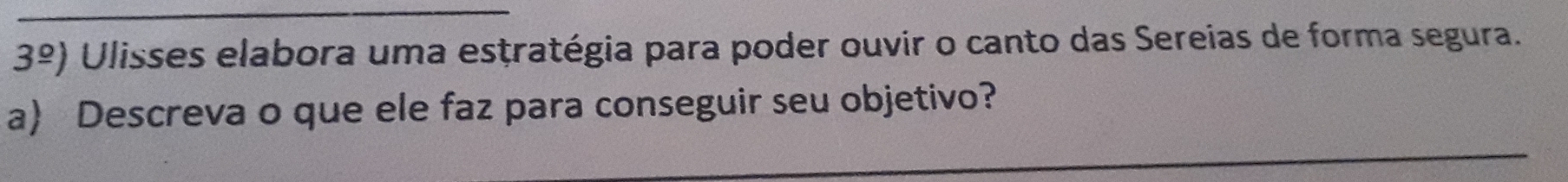 3^(_ circ)) Ulisses elabora uma esṭratégia para poder ouvir o canto das Sereias de forma segura. 
a) Descreva o que ele faz para conseguir seu objetivo? 
_