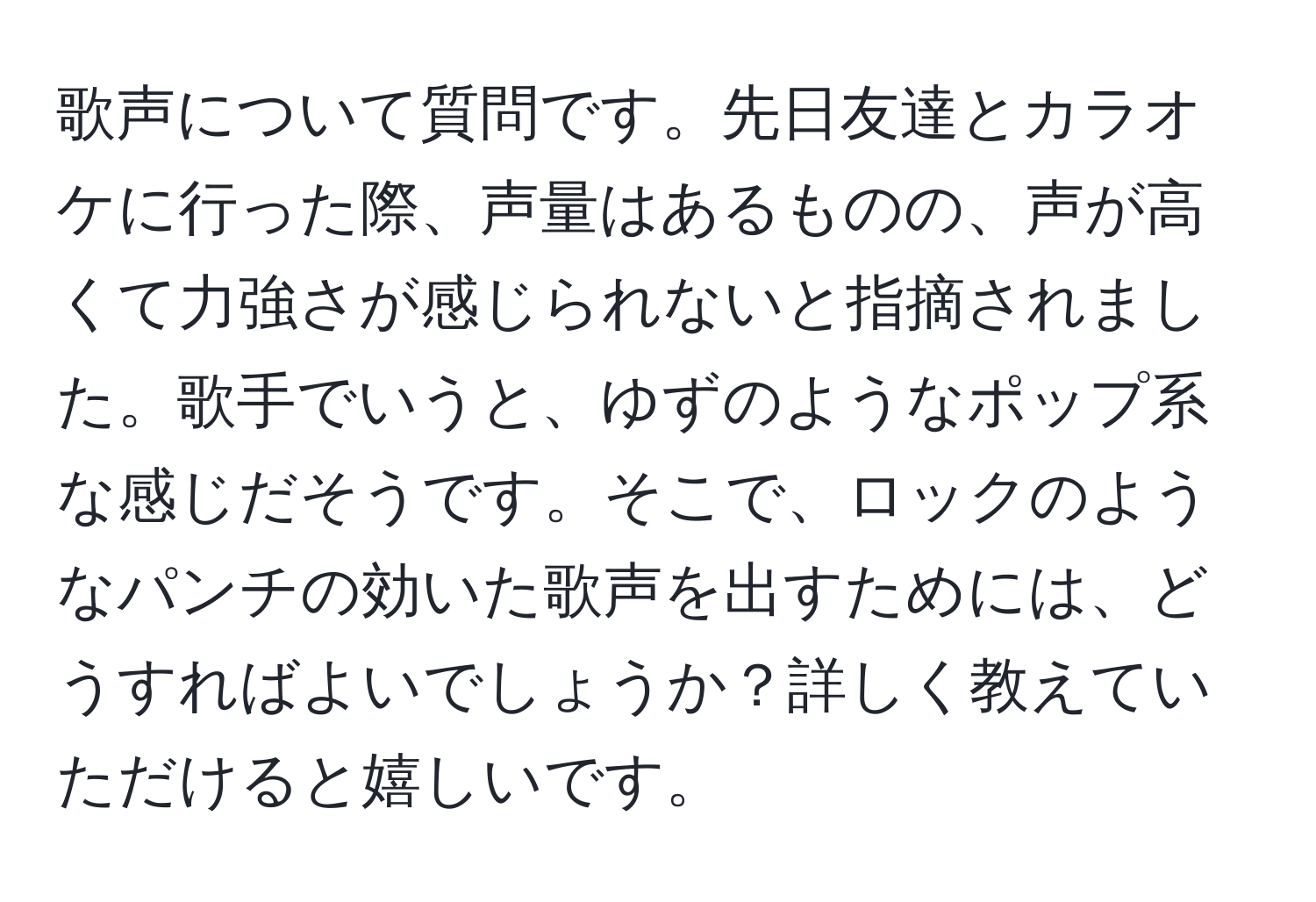 歌声について質問です。先日友達とカラオケに行った際、声量はあるものの、声が高くて力強さが感じられないと指摘されました。歌手でいうと、ゆずのようなポップ系な感じだそうです。そこで、ロックのようなパンチの効いた歌声を出すためには、どうすればよいでしょうか？詳しく教えていただけると嬉しいです。