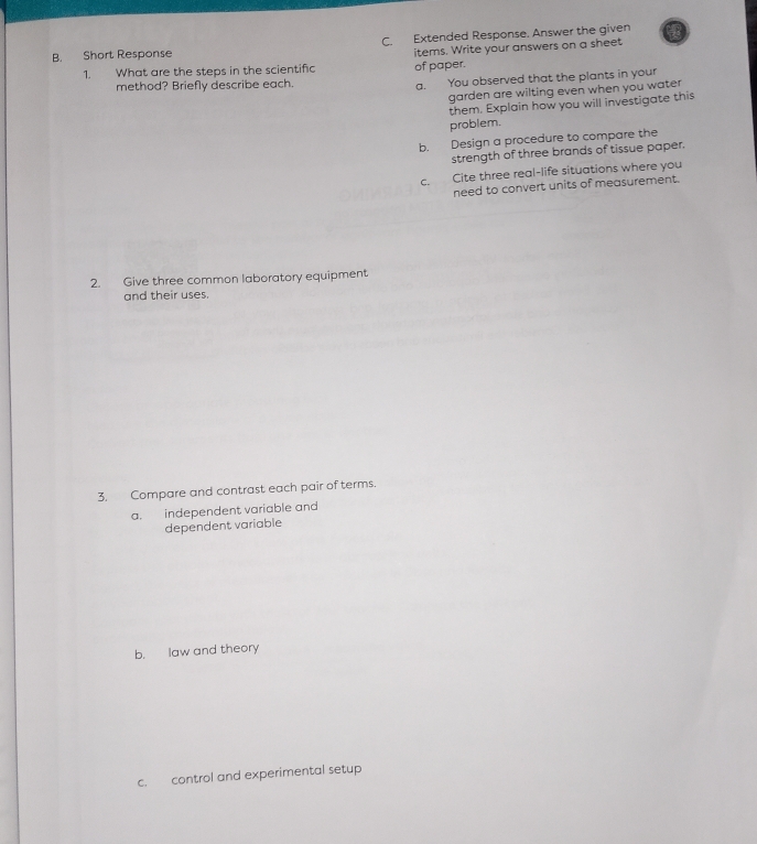 Extended Response. Answer the given 
B. Short Response 
1. What are the steps in the scientific of paper. items. Write your answers on a sheet 
method? Briefly describe each. a. You observed that the plants in your 
garden are wilting even when you water 
them. Explain how you will investigate this 
problem. 
b. Design a procedure to compare the 
strength of three brands of tissue paper. 
c. Cite three real-life situations where you 
need to convert units of measurement. 
2. Give three common laboratory equipment 
and their uses. 
3. Compare and contrast each pair of terms. 
a. independent variable and 
dependent variable 
b. law and theory 
c. control and experimental setup