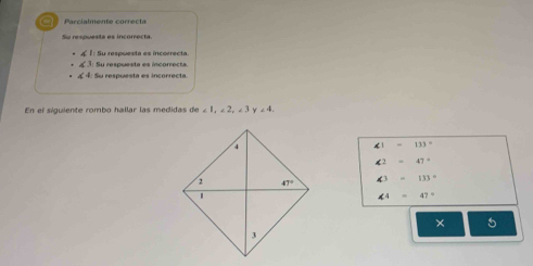 Parcialmente correcta
Su respuesta es incorrecta
1: Su respuesta es incorrecta
4  : Su respuesta es incorrecta
4 4: Su respuesta es incorrecta
En el siguiente rombo hallar las medidas de<1,∠ 2,∠ 3y∠ 4,
∠ 1=133°
∠ 2=47°
∠ 3=133°
∠ 4=47°
× 5