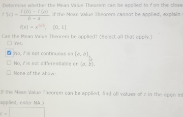 Determine whether the Mean Value Theorem can be applied to f on the close
f'(c)= (f(b)-f(a))/b-a . If the Mean Value Theorem cannot be applied, explain
f(x)=x^(5/6), [0,1]
Can the Mean Value Theorem be applied? (Select all that apply.)
Yes.
* No, / is not continuous on [a,b]
No, f is not differentiable on (a,b).
None of the above.
If the Mean Value Theorem can be applied, find all values of c in the open in
applied, enter NA.)
c=□