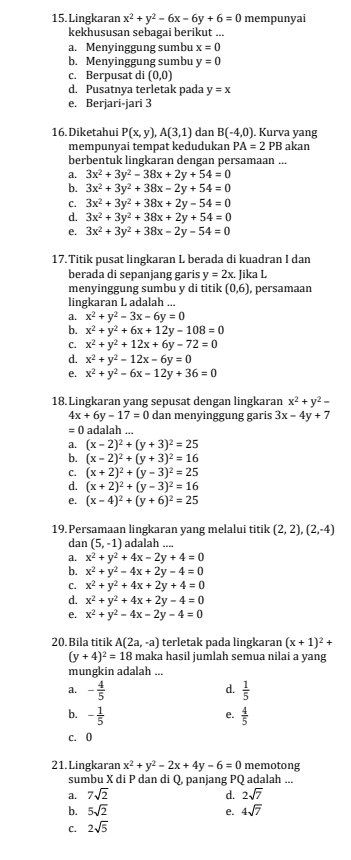 Lingkaran x^2+y^2-6x-6y+6=0 mempunyai
kekhususan sebagai berikut ...
a. Menyinggung sumbu x=0
b. Menyinggung sumbu y=0
c. Berpusat di (0,0)
d. Pusatnya terletak pada y=x
e. Berjari-jari 3
16. Diketahui P(x,y),A(3,1) dan B(-4,0). Kurva yang
mempunyai tempat kedudukan PA=2PB akan
berbentuk lingkaran dengan persamaan ...
a. 3x^2+3y^2-38x+2y+54=0
b. 3x^2+3y^2+38x-2y+54=0
C. 3x^2+3y^2+38x+2y-54=0
d. 3x^2+3y^2+38x+2y+54=0
e. 3x^2+3y^2+38x-2y-54=0
17. Titik pusat lingkaran L berada di kuadran I dan
berada di sepanjang garis y=2x. Jika L
menyinggung sumbu y di titik (0,6) ), persamaan
lingkaran L adalah ...
a. x^2+y^2-3x-6y=0
b. x^2+y^2+6x+12y-108=0
C. x^2+y^2+12x+6y-72=0
d. x^2+y^2-12x-6y=0
e. x^2+y^2-6x-12y+36=0
18. Lingkaran yang sepusat dengan lingkaran x^2+y^2-
4x+6y-17=0 dan menyinggung garis 3x-4y+7
=0 adalah ...
a. (x-2)^2+(y+3)^2=25
b. (x-2)^2+(y+3)^2=16
C. (x+2)^2+(y-3)^2=25
d. (x+2)^2+(y-3)^2=16
e. (x-4)^2+(y+6)^2=25
19. Persamaan lingkaran yang melalui titik (2,2),(2,-4)
dan (5,-1) adalah ....
a. x^2+y^2+4x-2y+4=0
b. x^2+y^2-4x+2y-4=0
C. x^2+y^2+4x+2y+4=0
d. x^2+y^2+4x+2y-4=0
e. x^2+y^2-4x-2y-4=0
20.Bila titik A(2a,-a) terletak pada lingkaran (x+1)^2+
(y+4)^2=18 maka hasil jumlah semua nilai a yang
mungkin adalah ...
d.
a. - 4/5   1/5 
b. - 1/5   4/5 
e.
c. 0
21.Lingkaran x^2+y^2-2x+4y-6=0 memotong
sumbu X di P dan di Q, panjang PQ adalah ...
a. 7sqrt(2) d. 2sqrt(7)
b. 5sqrt(2) e. 4sqrt(7)
C. 2sqrt(5)