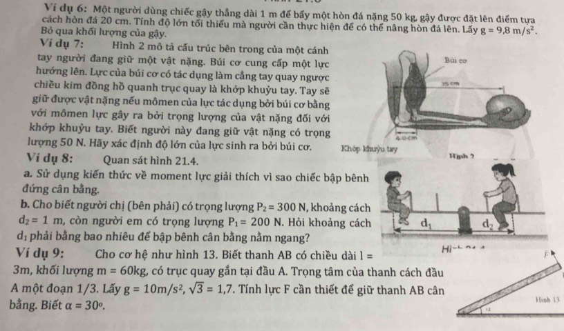 Ví dụ 6: Một người dùng chiếc gậy thẳng dài 1 m để bấy một hòn đá nặng 50 kg, gậy được đặt lên điểm tựa
cách hòn đá 20 cm. Tính độ lớn tối thiểu mà người cần thực hiện để có thể nâng hòn đá lên. Lấy g=9,8m/s^2.
Bỏ qua khối lượng của gậy.
Ví dụ 7: Hình 2 mô tả cấu trúc bên trong của một cánh
tay người đang giữ một vật nặng. Búi cơ cung cấp một lực
hướng lên. Lực của búi cơ có tác dụng làm cầng tay quay ngược
chiều kim đồng hồ quanh trục quay là khớp khuỷu tay. Tay sẽ
giữ được vật nặng nếu mômen của lực tác dụng bởi búi cơ bằng
với mômen lực gây ra bởi trọng lượng của vật nặng đối với
khớp khuỷu tay. Biết người này đang giữ vật nặng có trọng
lượng 50 N. Hãy xác định độ lớn của lực sinh ra bởi búi cơ. 
Ví dụ 8: Quan sát hình 21.4. 
a. Sử dụng kiến thức về moment lực giải thích vì sao chiếc b
đứng cân bằng.
b. Cho biết người chị (bên phải) có trọng lượng P_2=300N , khoả
d_2=1m , còn người em có trọng lượng P_1=200N. Hỏi khoả
d_1 phải bằng bao nhiêu để bập bênh cân bằng nằm ngang?
Ví dụ 9:       Cho cơ hệ như hình 13. Biết thanh AB có chiều dài 1=
3m, khối lượng m=60kg 1, có trục quay gắn tại đầu A. Trọng tâm của thanh cách đầu
A một đoạn 1/3. Lấy g=10m/s^2,sqrt(3)=1,7. Tính lực F cần thiết để giữ thanh AB cân
bằng. Biết alpha =30^o.