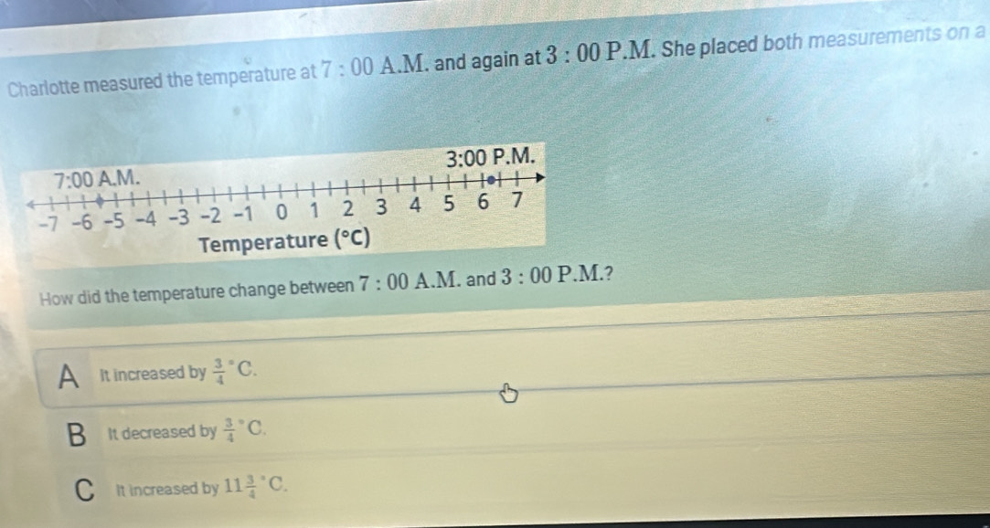 Charlotte measured the temperature at 7:00 A.M. and again at 3:00P.M.. She placed both measurements on a
How did the temperature change between 7:00 A 1 M. and 3:00 P.M.?
A It increased by frac 34^((circ)C.
B It decreased by frac 3)4^((circ)C.
C It increased by 11frac 3)4°C.