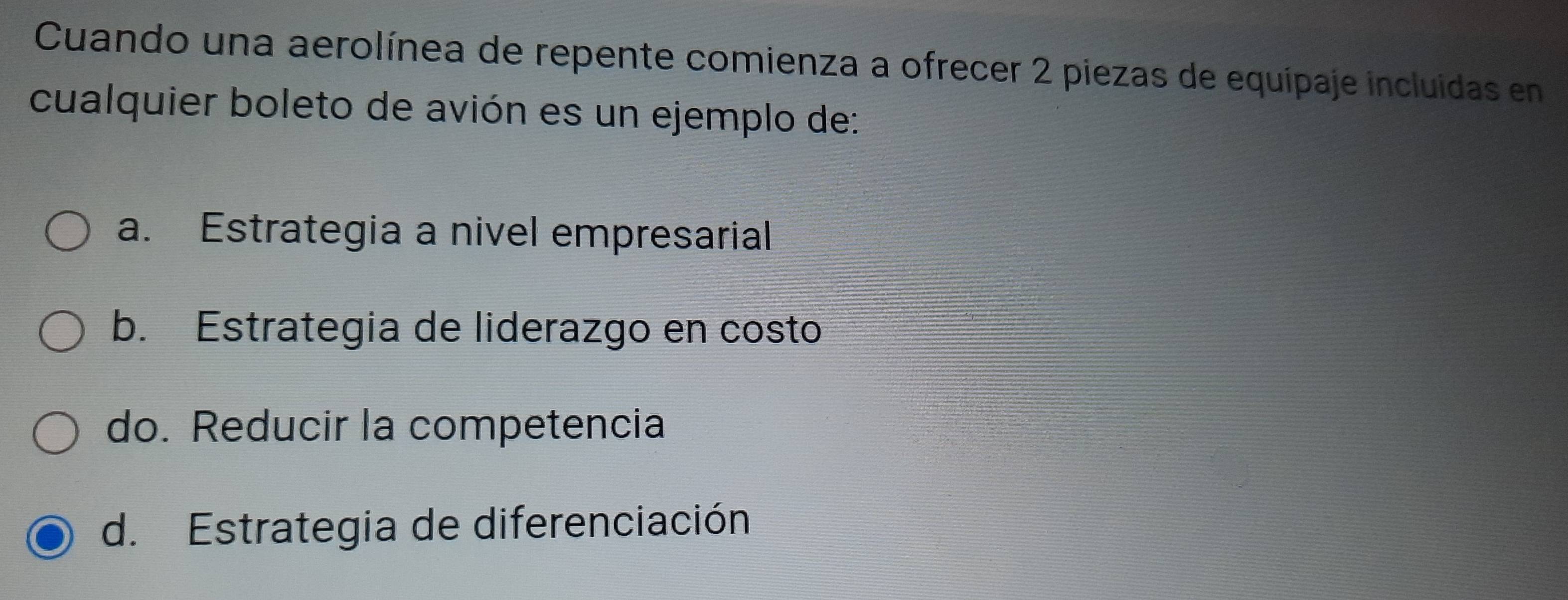 Cuando una aerolínea de repente comienza a ofrecer 2 piezas de equipaje incluidas en
cualquier boleto de avión es un ejemplo de:
a. Estrategia a nivel empresarial
b. Estrategia de liderazgo en costo
do. Reducir la competencia
d. Estrategia de diferenciación