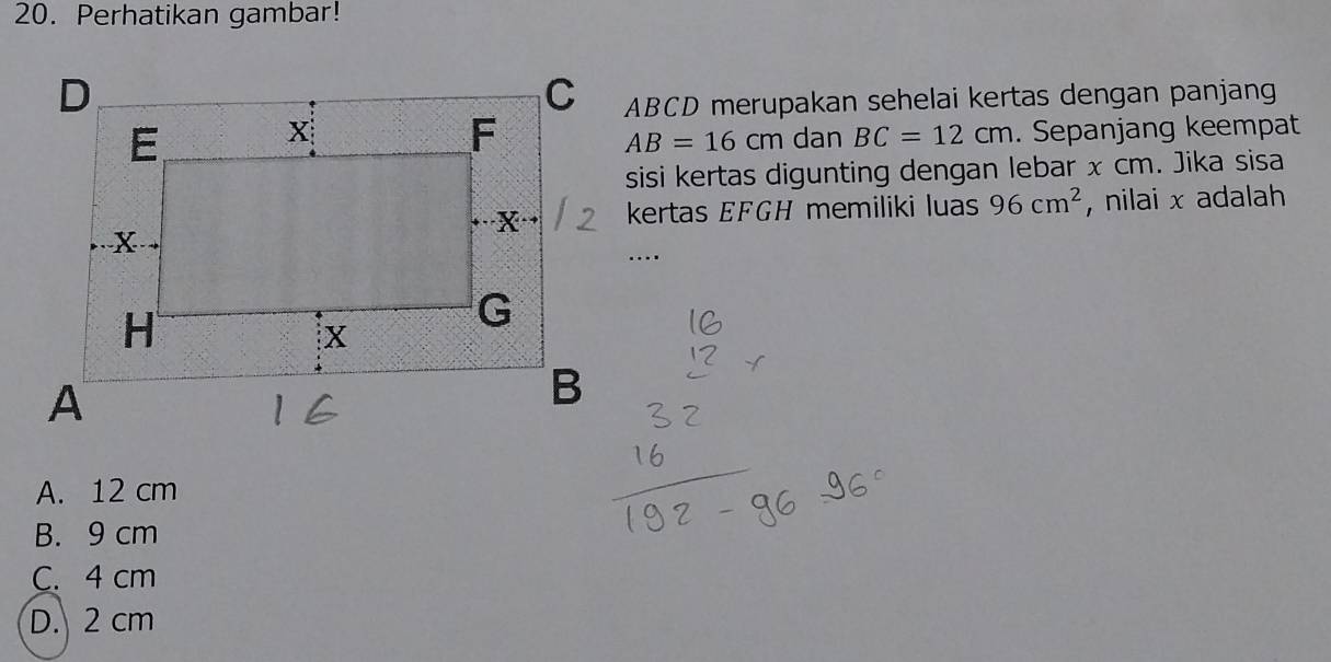 Perhatikan gambar!
ABCD merupakan sehelai kertas dengan panjang
dan BC=12cm. Sepanjang keempat
AB=16cm
sisi kertas digunting dengan lebar x cm. Jika sisa
kertas EFGH memiliki luas 96cm^2 , nilai x adalah
A. 12 cm
B. 9 cm
C. 4 cm
D. 2 cm