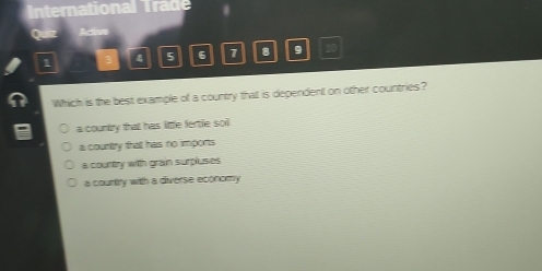 International Trade
Quiiz Active
1 4 5 6 1 8 9 20
Which is the best example of a country that is dependent on other countries?
a country that has little fertle soi
a country that has no imports
a courtry with grain surpluses
a countiry with a diverse economy