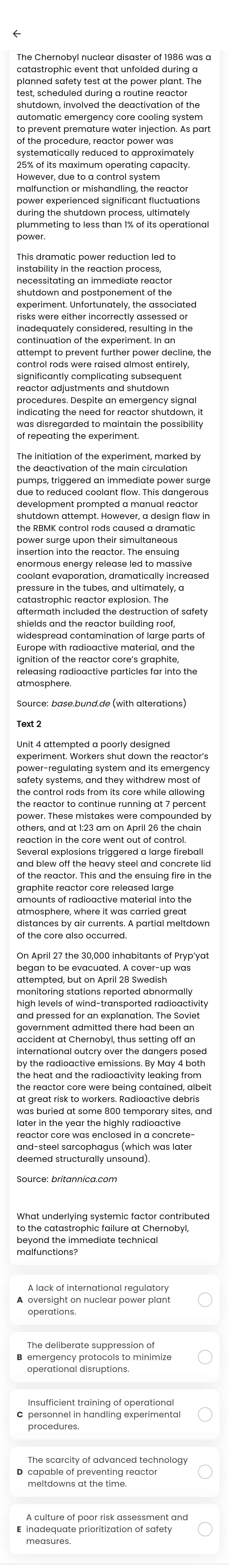 catastrophic event that unfolded during a
shutdownf invelved the deactivation of the
to prevent premature water injection. As part
of the procedure, reactor power was
systematically reduced to approximately
However, due to a control system
power experienced significant fluctuations
plummeting to less than 1% of its operational
power.
This dramatic power reduction led to
instability in the reaction process,
shutdown and postponement of the
experiment. Unfortunately, the associated
risks were either incorrectly assessed or
control rods were raised almost entirely 
reactor adjustments and shutdown
procedures. Despite an emergency signal
indicating the need for reactor shutdown, it
was disregarded to maintain the possibility 
the deactivation of the main circulation
pumps, triggered an immediate power surge
due to reduced coolant flow. This dangerous
development prompted a manual reactor
the RBMK control rods caused a dramatic
insertion into the reactor. The ensuing
enormous energy release led to massive
coolant evaporation, dramatically increased
pressure in the tubes, and ultimately, a
catastrophic reactor explosion. The
aftermath included the destruction of safety
shields and the reactor building roof,
widespread contamination of large parts of
Europe with radioactive material, and the
ignition of the reactor core's graphite,
Text 2
experiment. Workers shut down the reactor's
power-regulating system and its emergency
safety systems, and they withdrew most of
the control rods from its core while allowing
the reactor to continue running at 7 percent
power. These mistakes were compounded by
reaction in the core went out of control.
Several explosions triggered a large fireball
and blew off the heavy steel and concrete lid
of the reactor. This and the ensuing fire in the
graphite reactor core released large
atmosphere, where it was carried great
distances by air currents. A partial meltdown
of the core also occurred.
began to be evacuated. A cover-up was
attempted, but on April 28 Swedish
monitoring stations reported abnormally
high levels of wind-transported radioactivity
government admitted there had been an
accident at Chernobyl, thus setting off an
international outcry over the dangers posed
the heat and the radioactivity leaking from 
at great risk to workers. Radioactive debris
later in the year the highly radioactive
reactor core was enclosed in a concrete 
and-steel sarcophagus (which was later
deemed structurally unsound)
beyond the immediate technical
malfunctions?
A lack of international regulatory
The deliberate suppression of
B emergency protocols to minimize
Insufficient training of operational
The scarcity of advanced technology
D capable of preventing reacto
A culture of poor risk assessment and
E inadequate prioritization of safety