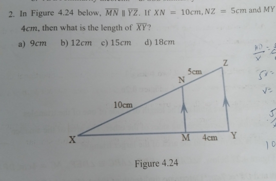 In Figure 4.24 below, overline MNparallel overline YZ. If XN=10cm,NZ=5cm and MY
4cm, then what is the length of overline XY ?
a) 9cm b) 12cm c) 15cm d) 18cm
Figure 4.24