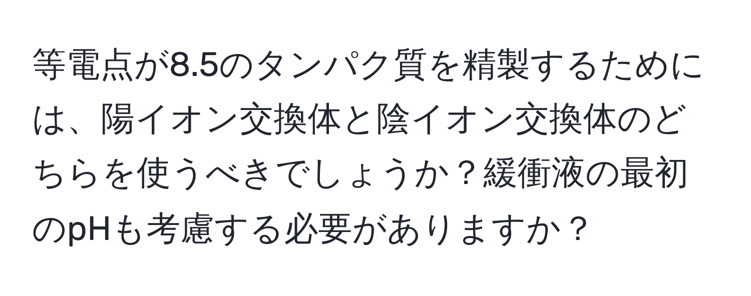 等電点が8.5のタンパク質を精製するためには、陽イオン交換体と陰イオン交換体のどちらを使うべきでしょうか？緩衝液の最初のpHも考慮する必要がありますか？