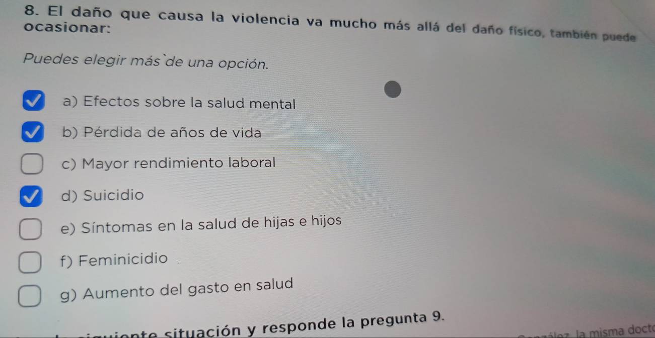 El daño que causa la violencia va mucho más allá del daño físico, también puede
ocasionar:
Puedes elegir más`de una opción.
a) Efectos sobre la salud mental
b) Pérdida de años de vida
c) Mayor rendimiento laboral
d) Suicidio
e) Síntomas en la salud de hijas e hijos
f) Feminicidio
g) Aumento del gasto en salud
nte situación y responde la pregunta 9.
az. la misma docto