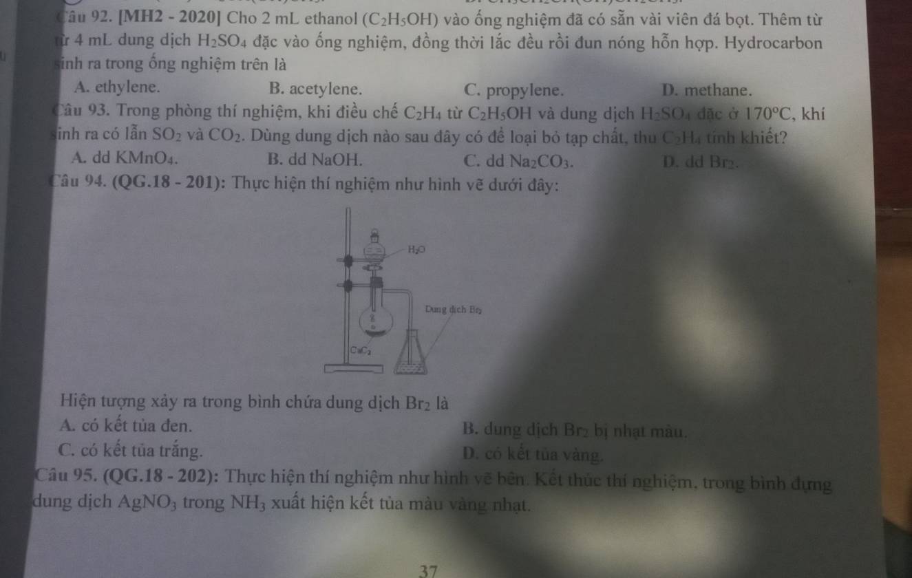 [MH2 - 2020] Cho 2 mL ethanol (C_2H_5OH) vào ống nghiệm đã có sẵn vài viên đá bọt. Thêm từ
từ 4 mL dung dịch H_2SO_4 đặc vào ống nghiệm, đồng thời lắc đều rồi đun nóng hỗn hợp. Hydrocarbon
sinh ra trong ổng nghiệm trên là
A. ethylene. B. acetylene. C. propylene. D. methane.
Câu 93. Trong phòng thí nghiệm, khi điều chế C_2H_4 tù C_2H_5OH và dung dịch H_2SO đặc ở 170°C , khí
inh ra có lẫn SO_2 và CO_2. Dùng dung dịch nào sau đây có để loại bỏ tạp chất, thu C_2H_4 tnh khiết?
A. dd KMnO₄. B. dd NaOH. C. dd Na_2CO_3. D. dd Br₂.
Câu 94. (QG.18 - 201): Thực hiện thí nghiệm như hình vẽ dưới đây:
Hiện tượng xảy ra trong bình chứa dung dịch Br_2 là
A. có kết tủa đen. B. dung dịch Br₂ bị nhạt màu.
C. có kết tủa trắng. D. có kết tủa vàng.
Câu 95. (QG.18-202) : Thực hiện thí nghiệm như hình vẽ bên. Kết thúc thí nghiệm, trong bình đựng
dung dịch AgNO_3 trong NH_3 xuất hiện kết tủa màu vàng nhạt.
37