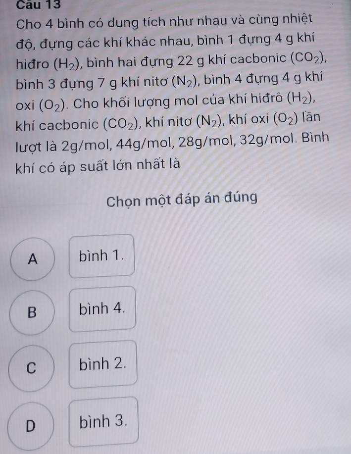 Cho 4 bình có dung tích như nhau và cùng nhiệt
độ, đựng các khí khác nhau, bình 1 đựng 4 g khí
hiđro (H_2) , bình hai đựng 22 g khí cacbonic (CO_2), 
bình 3 đựng 7 g khí nitơ (N_2) , bình 4 đựng 4 g khí
oxi (O_2). Cho khối lượng mol của khí hiđrô (H_2), 
khí cacbonic (CO_2) , khí nitơ (N_2) , khí oxi (O_2) lần
lượt là 2g/mol, 44g/mol, 28g/mol, 32g/mol. Bình
khí có áp suất lớn nhất là
Chọn một đáp án đúng
A bình 1.
B bình 4.
C bình 2.
D bình 3.