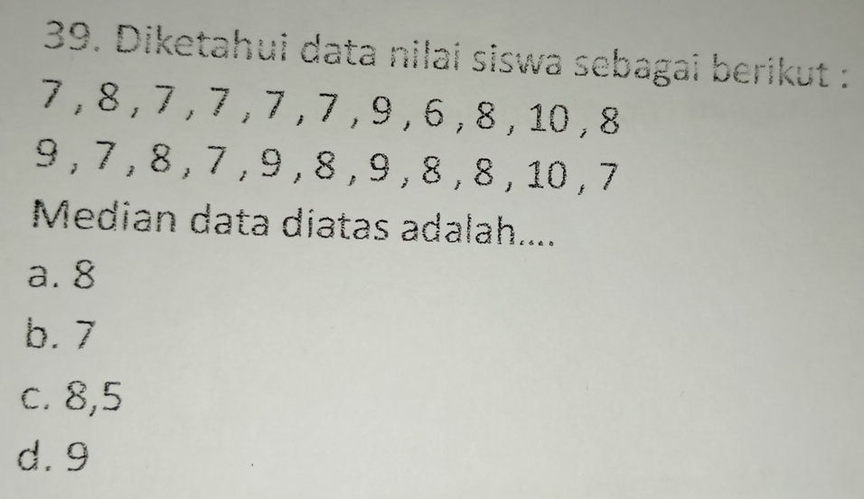 Diketahui data nilai siswa sebagai berikut :
7 , 8 , 7 , 7 , 7 , 7 , 9 , 6 , 8 , 10 , 8
9 , 7 , 8 , 7 , 9 , 8 , 9 , 8 , 8 , 10 , 7
Median data diatas adalah....
a. 8
b. 7
c. 8, 5
d. 9