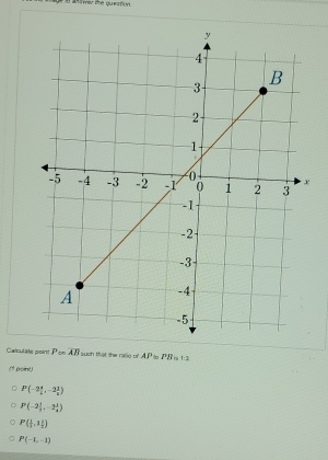 amer the queation.
Calculate point P on overline AB such that the rasg of AP PR 1:1
(1 point)
P(-2 4/5 ,-2 1/2 )
P(-2 1/3 ,-2 1/4 )
P( 1/2 ,1 1/2 )
P(-1,-1)