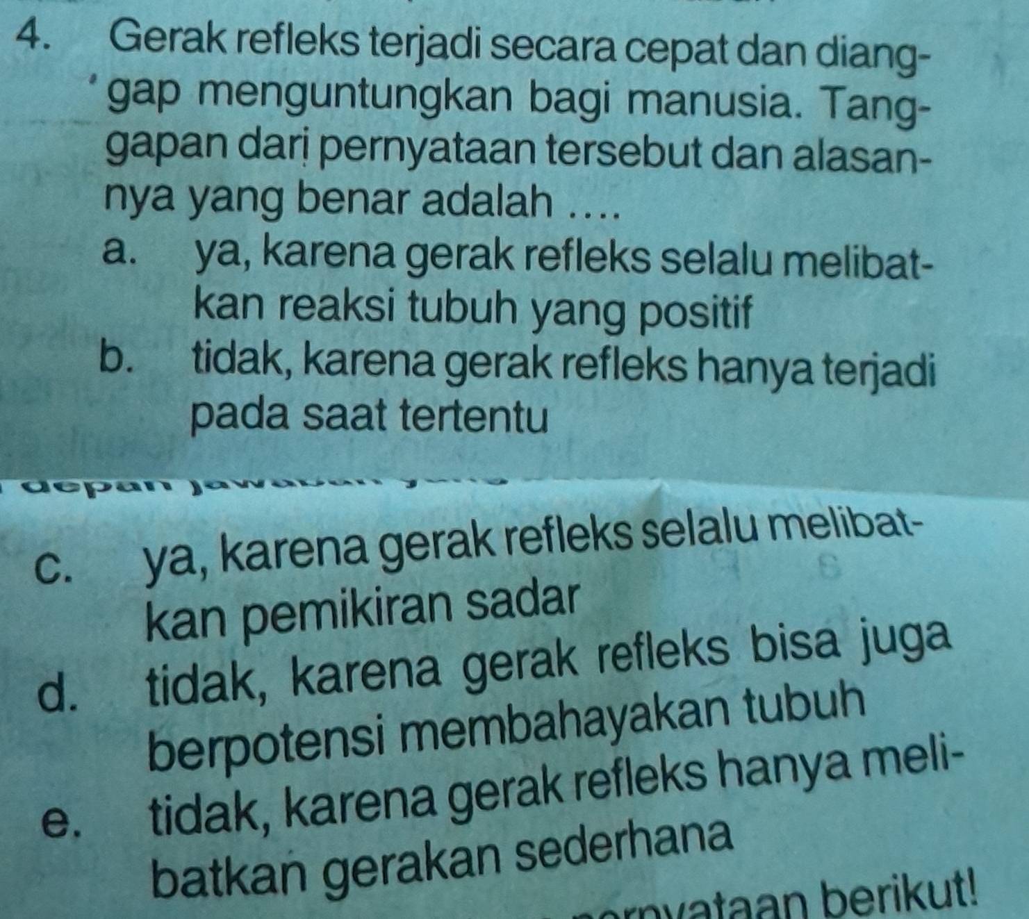 Gerak refleks terjadi secara cepat dan diang-
gap menguntungkan bagi manusia. Tang-
gapan dari pernyataan tersebut dan alasan-
nya yang benar adalah ....
a. ya, karena gerak refleks selalu melibat-
kan reaksi tubuh yang positif
b. tidak, karena gerak refleks hanya terjadi
pada saat tertentu
dept
c. ya, karena gerak refleks selalu melibat-
kan pemikiran sadar
d. tidak, karena gerak refleks bisa juga
berpotensi membahayakan tubuh
e. tidak, karena gerak refleks hanya meli-
batkan gerakan sederhana
ryataan berikut!