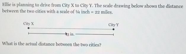 Ellie is planning to drive from City X to City Y. The scale drawing below shows the distance 
between the two cities with a scale of ¼ inch =22 miles. 
What is the actual distance between the two cities?