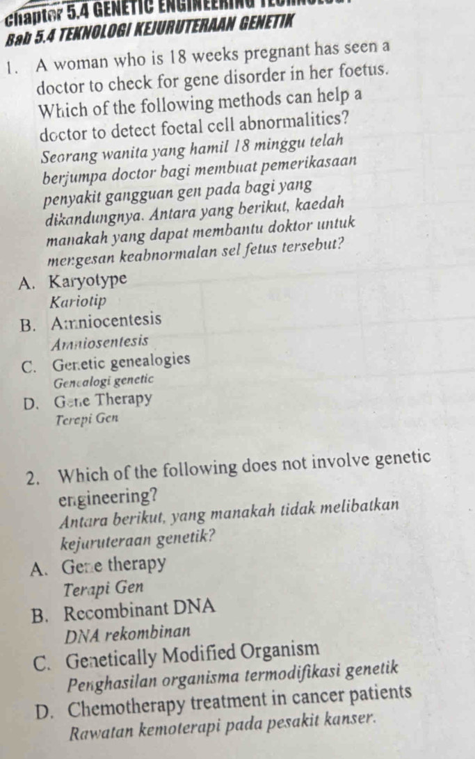 Ghaptor 5.4 GEñÉTIC EnG|neeRIna
Bab 5.4 TEKNOLOGI KEJURUTERAAN GENETIK
1. A woman who is 18 weeks pregnant has seen a
doctor to check for gene disorder in her foetus.
Which of the following methods can help a
doctor to detect foetal cell abnormalitics?
Seorang wanita yang hamil 18 minggu telah
berjumpa doctor bagi membuat pemerikasaan
penyakit gangguan gen pada bagi yang
dikandungnya. Antara yang berikut, kaedah
manakah yang dapat membantu doktor untuk
mengesan keabnormalan sel fetus tersebut?
A. Karyotype
Kariotip
B. Amniocentesis
Amniosentesis
C. Genetic genealogies
Genealogi genetic
D. Gene Therapy
Terepi Gen
2. Which of the following does not involve genetic
engineering?
Antara berikut, yang manakah tidak melibatkan
kejuruteraan genetik?
A. Gene therapy
Terapi Gen
B. Recombinant DNA
DNA rekombinan
C. Genetically Modified Organism
Penghasilan organisma termodifikasi genetik
D. Chemotherapy treatment in cancer patients
Rawatan kemoterapi pada pesakit kanser.