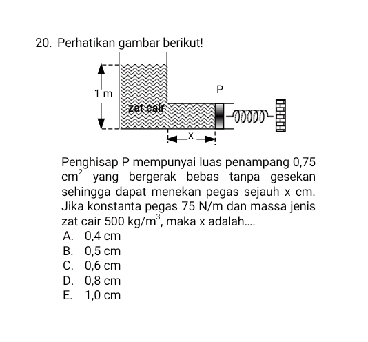 Perhatikan gambar berikut!
Penghisap P mempunyai luas penampang 0,75
cm^2 yang bergerak bebas tanpa gesekan 
sehingga dapat menekan pegas sejauh x cm.
Jika konstanta pegas 75 N/m dan massa jenis
zat cair 500kg/m^3 , maka x adalah....
A. 0,4 cm
B. 0,5 cm
C. 0,6 cm
D. 0,8 cm
E. 1,0 cm