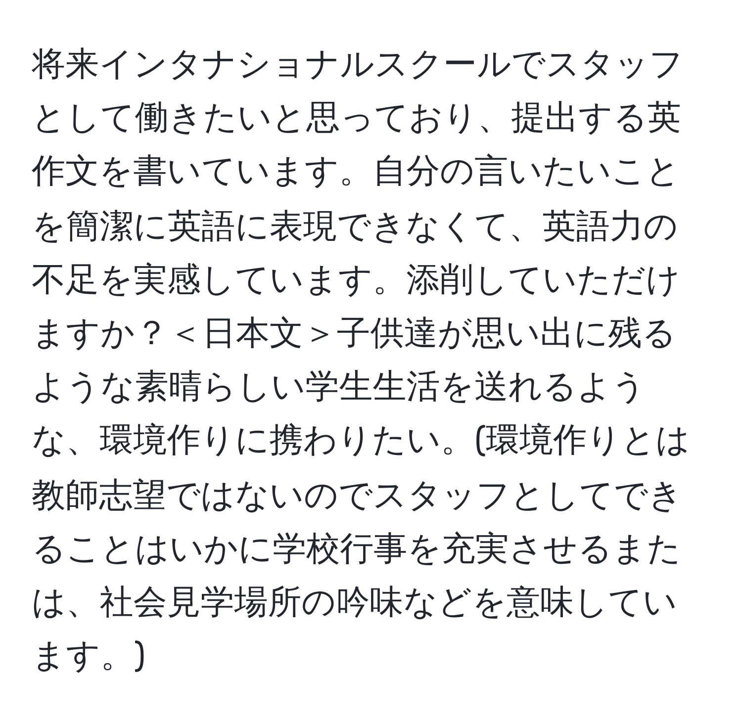 将来インタナショナルスクールでスタッフとして働きたいと思っており、提出する英作文を書いています。自分の言いたいことを簡潔に英語に表現できなくて、英語力の不足を実感しています。添削していただけますか？＜日本文＞子供達が思い出に残るような素晴らしい学生生活を送れるような、環境作りに携わりたい。(環境作りとは教師志望ではないのでスタッフとしてできることはいかに学校行事を充実させるまたは、社会見学場所の吟味などを意味しています。)