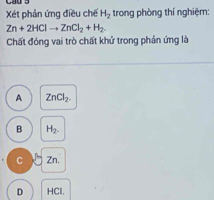 Cau 5
Xét phản ứng điều chế H_2 trong phòng thí nghiệm:
Zn+2HClto ZnCl_2+H_2. 
Chất đóng vai trò chất khử trong phản ứng là
A ZnCl_2.
B H_2.
C Zn.
D HCl.