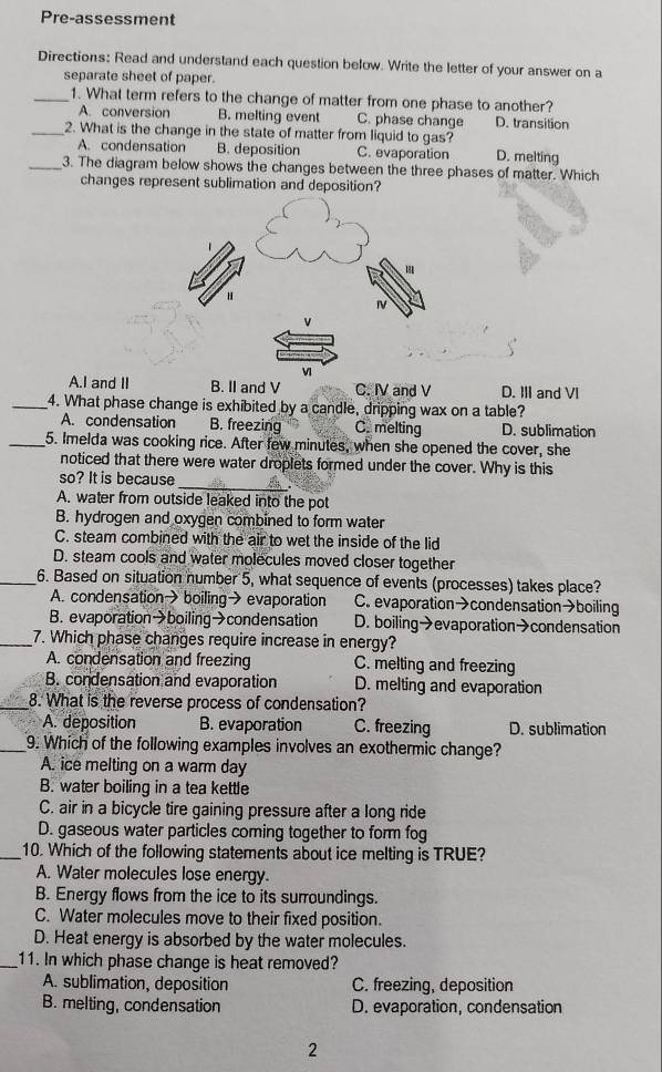 Pre-assessment
Directions: Read and understand each question below. Write the letter of your answer on a
separate sheet of paper.
_1. What term refers to the change of matter from one phase to another?
A. conversion B. melting event C. phase change D. transition
_2. What is the change in the state of matter from liquid to gas?
A. condensation B. deposition C. evaporation D. melting
_3. The diagram below shows the changes between the three phases of matter. Which
changes represent sublimation and deposition?
A.I and II B. II and V C. IV and V D. III and VI
_4. What phase change is exhibited by a candle, dripping wax on a table?
A. condensation B. freezing C. melting D. sublimation
_5. Imelda was cooking rice. After few minutes, when she opened the cover, she
noticed that there were water droplets formed under the cover. Why is this
_
so? It is because
A. water from outside leaked into the pot
B. hydrogen and oxygen combined to form water
C. steam combined with the air to wet the inside of the lid
D. steam cools and water molecules moved closer together
_6. Based on situation number 5, what sequence of events (processes) takes place?
A. condensation→boiling→evaporation C. evaporation→condensation→boiling
B. evaporation→boiling→condensation D. boiling→evaporation→condensation
_7. Which phase changes require increase in energy?
A. condensation and freezing C. melting and freezing
B. condensation and evaporation D. melting and evaporation
_8. What is the reverse process of condensation?
A. deposition B. evaporation C. freezing D. sublimation
_9. Which of the following examples involves an exothermic change?
A. ice melting on a warm day
B. water boiling in a tea kettle
C. air in a bicycle tire gaining pressure after a long ride
D. gaseous water particles coming together to form fog
_10. Which of the following statements about ice melting is TRUE?
A. Water molecules lose energy.
B. Energy flows from the ice to its surroundings.
C. Water molecules move to their fixed position.
D. Heat energy is absorbed by the water molecules.
_11. In which phase change is heat removed?
A. sublimation, deposition C. freezing, deposition
B. melting, condensation D. evaporation, condensation
2