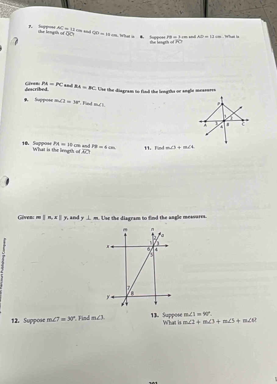 Suppose AC=12cm and QD=10cm. What is 8. Suppose PB=3cm and AD=12cm. What is 
the length of overline QC? 
the length of PC? 
Given: PA=PC and 
described. BA=BC. Use the diagram to find the lengths or angle measures 
9. Suppose m∠ 2=38°. Find m∠ 1. 
10. Suppose PA=10cm and PB=6cm. 11.Find m∠ 3+m∠ 4. 
What is the length of overline AC ? 
Given: m||n, x||y , and y⊥ m. Use the diagram to find the angle measures. 
12. Suppose m∠ 7=30°. Find m∠ 3. 
13. Suppose m∠ 1=90°. 
What is m∠ 2+m∠ 3+m∠ 5+m∠ 6