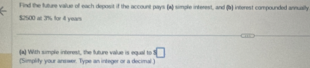 Find the future value of each deposit if the account pays (a) simple interest, and (b) interest compounded annually
$2500 at 3% for 4 years
(a) With simple interest, the future value is equal to s□
(Simplify your answer. Type an integer or a decimal.)