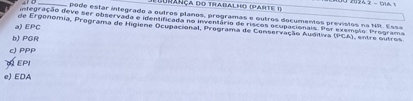 100 2024.2 - DIA 1
Jegurança do trabalho (parte I)
41 0 _pode estar integrado a outros planos, programas e outros documentos previstos na NR. Essa
integração deve ser observada e identificada no inventário de riscos ocupacionais. Por exemplo: Programa
a) EPC
de Ergonomia, Programa de Higiene Ocupacional, Programa de Conservação Auditiva (PCA) , entre outros.
b) PGR
c) PPP
EPI
e) EDA